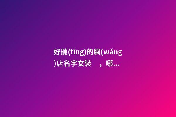好聽(tīng)的網(wǎng)店名字女裝，哪些女裝網(wǎng)店名字好聽(tīng)